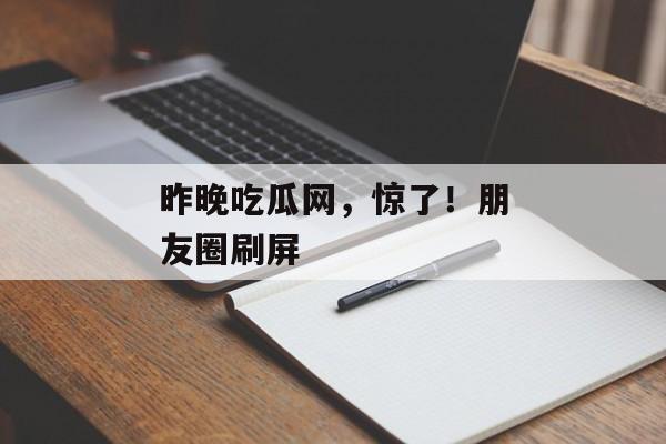 昨晚吃瓜网，惊了！朋友圈刷屏