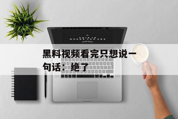黑料视频看完只想说一句话:绝了 黑料视频看完只想说一句话:绝了
