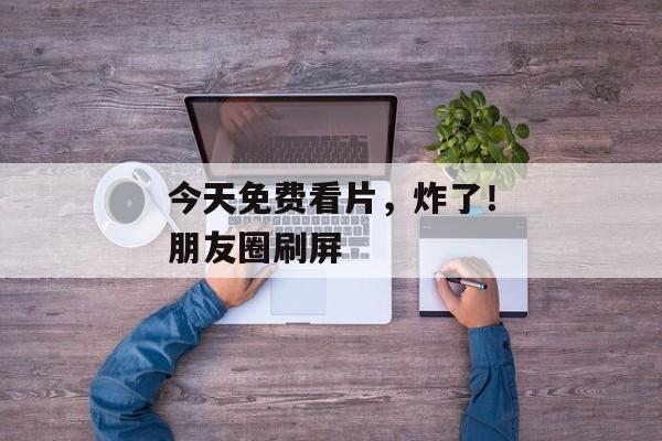 今天免费看片,炸了!朋友圈刷屏 今天免费看片,炸了!朋友圈刷屏