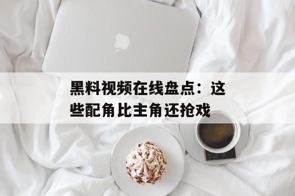 黑料视频在线盘点：这些配角比主角还抢戏