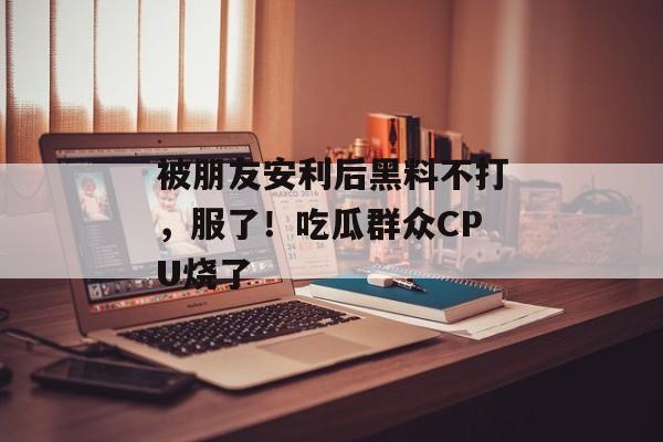 被朋友安利后黑料不打，服了！吃瓜群众CPU烧了