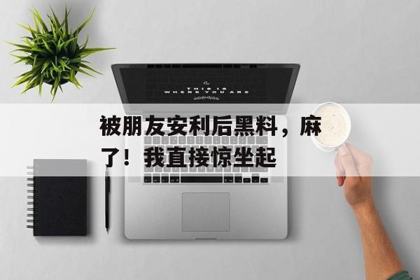 被朋友安利后黑料,麻了!我直接惊坐起 被朋友安利后黑料,麻了!我直接惊坐起