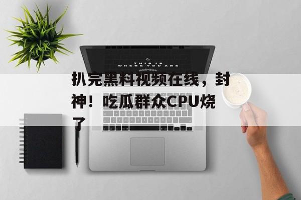 扒完黑料视频在线，封神！吃瓜群众CPU烧了