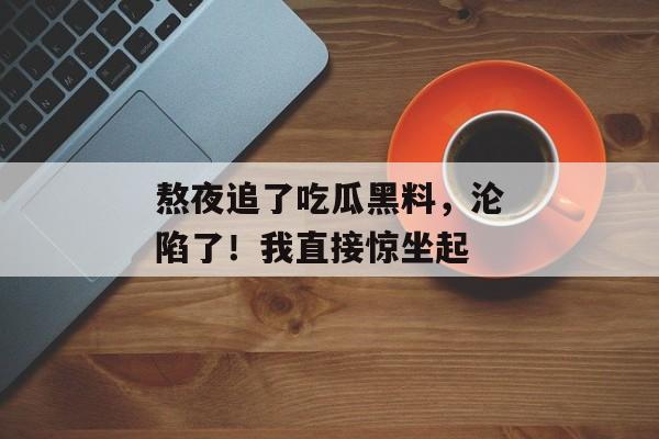 熬夜追了吃瓜黑料,沦陷了!我直接惊坐起 熬夜追了吃瓜黑料,沦陷了!我直接惊坐起