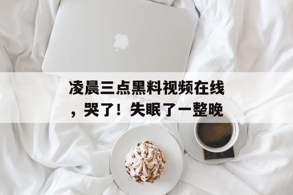 凌晨三点黑料视频在线,哭了!失眠了一整晚 凌晨三点黑料视频在线,哭了!失眠了一整晚