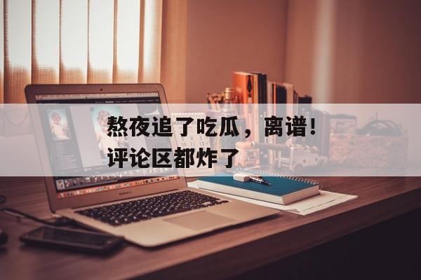 熬夜追了吃瓜，离谱！评论区都炸了