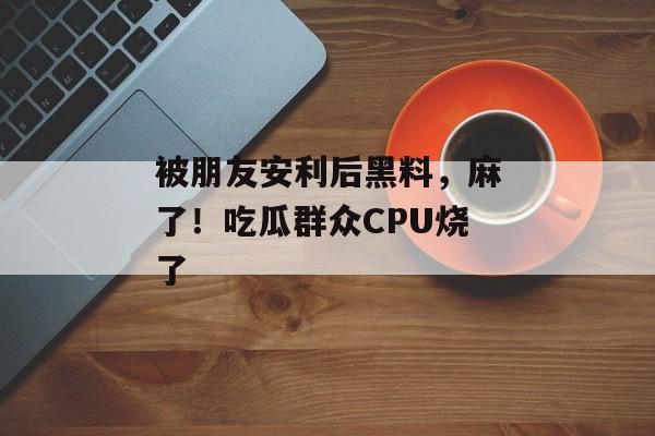 被朋友安利后黑料，麻了！吃瓜群众CPU烧了