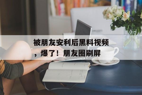 被朋友安利后黑料视频，爆了！朋友圈刷屏