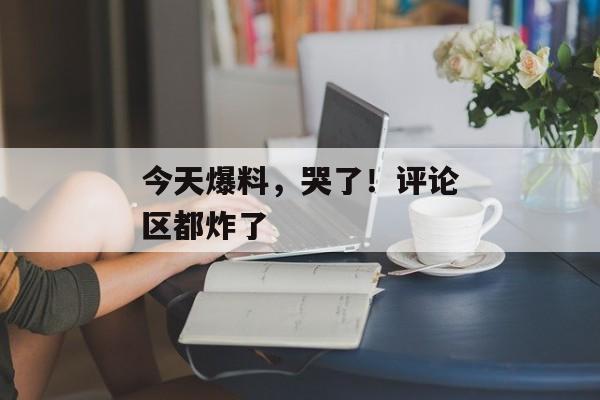 今天爆料，哭了！评论区都炸了