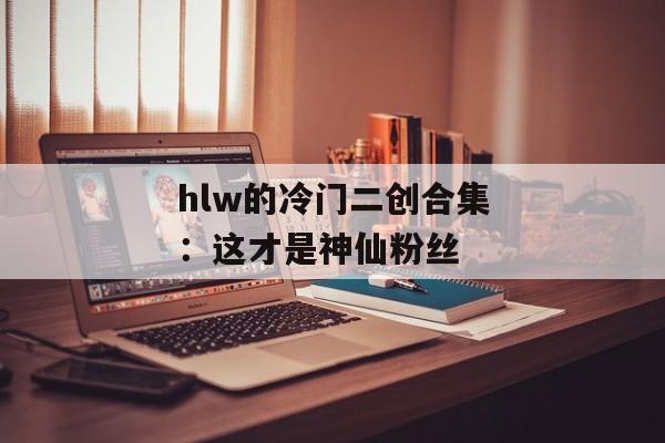 hlw的冷门二创合集：这才是神仙粉丝