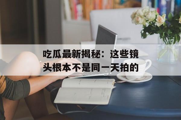吃瓜最新揭秘:这些镜头根本不是同一天拍的 吃瓜最新揭秘:这些镜头根本不是同一天拍的