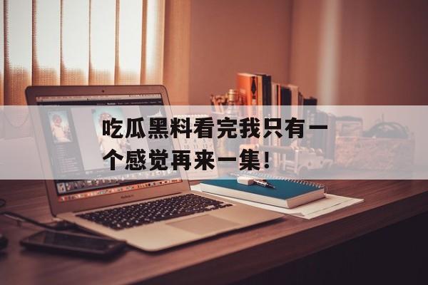 吃瓜黑料看完我只有一个感觉再来一集！
