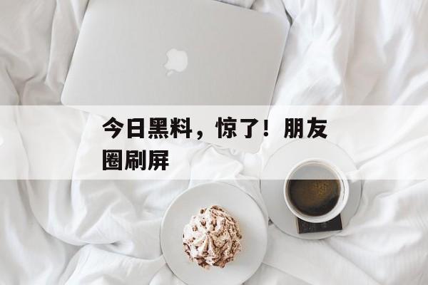 今日黑料，惊了！朋友圈刷屏