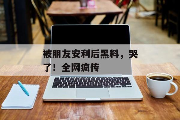 被朋友安利后黑料，哭了！全网疯传