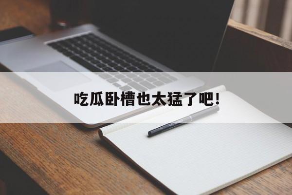 吃瓜卧槽也太猛了吧！