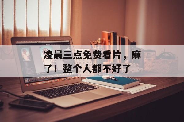 凌晨三点免费看片，麻了！整个人都不好了