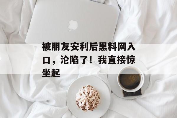 被朋友安利后黑料网入口，沦陷了！我直接惊坐起