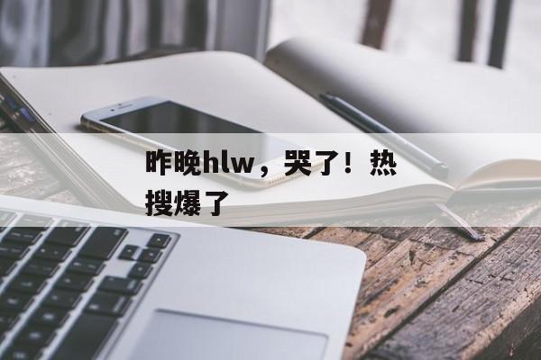 昨晚hlw，哭了！热搜爆了