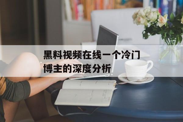 黑料视频在线一个冷门博主的深度分析