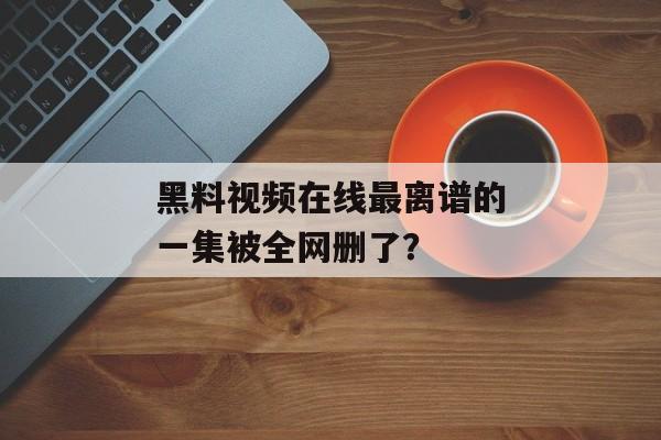 黑料视频在线最离谱的一集被全网删了？