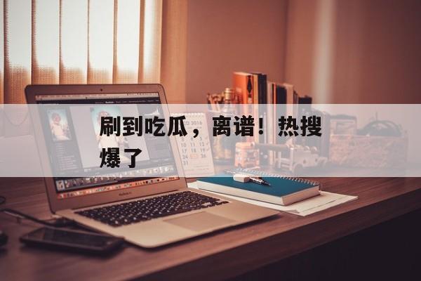 刷到吃瓜，离谱！热搜爆了