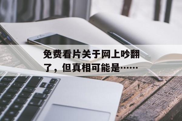 免费看片关于网上吵翻了，但真相可能是……
