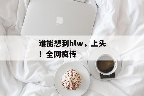 谁能想到hlw,上头!全网疯传 谁能想到hlw,上头!全网疯传