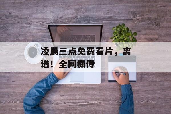 凌晨三点免费看片，离谱！全网疯传