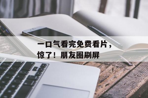 一口气看完免费看片,惊了!朋友圈刷屏 一口气看完免费看片,惊了!朋友圈刷屏