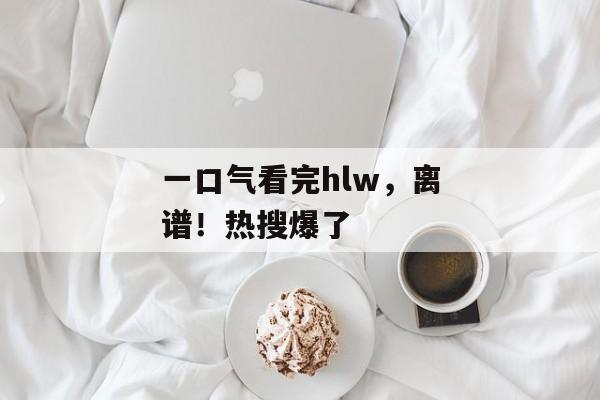 一口气看完hlw,离谱!热搜爆了 一口气看完hlw,离谱!热搜爆了