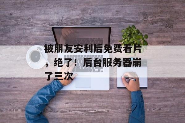 被朋友安利后免费看片,绝了!后台服务器崩了三次 被朋友安利后免费看片,绝了!后台服务器崩了三次